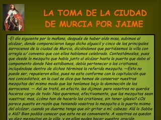 LA TOMA DE LA CIUDAD DE MURCIA POR JAIME   El día siguiente por la mañana, después de haber oído misa, subimos al alcázar, donde comparecieron luego dicho alguacil y cinco de los principales sarracenos de la ciudad de Murcia, diciéndonos que partiésemos la villa con arregla a/ convenio que con ellos hablamos celebrado. Contestámosles, pues que desde la mezquita que habla junto al alcázar hasta la puerta que daba al campamento donde Nos estábamos, debía pertenecer a los cristianos, incluyéndose dentro de dichos términos la referida mezquita. —Esto no puede ser, repusieron ellos, pues no esta conforme con la capitulación que nos concedisteis, en la cual se dice que hemos de conservar nuestras mezquitas del mismo modo que las teníamos bajo la dominación de los sarracenos. — Así se trató, en efecto, les dijimos: pero vosotros no queráis haceros cargo de todo: Nos queremos, efectivamente, que las mezquitas sean vuestras; mas, ¿cómo han de hacerlo los cristianos, sin tener iglesia? ¿Os parece puesto en razón que teniendo vosotros la mezquita a la puerta misma del alcázar, cuando yo duerma tenga que oír gritar a mí; cabeza: Alá lo Sabba o Alá? Bien podáis conocer que esto no es conveniente. A vosotros os quedan ya diez mezquitas en la villa, y en ellas podes hacer vuestra   oración dejadnos, pues, esa otra. —A esto nos contestaron que lo deliberarían. 