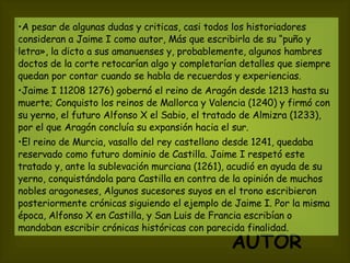 AUTOR   A pesar de algunas dudas y criticas, casi todos los historiadores consideran a Jaime I como autor, Más que escribirla de su “puño y letra», la dicto a sus amanuenses y, probablemente, algunos hambres doctos de la corte retocarían algo y completarían detalles que siempre quedan por contar cuando se habla de recuerdos y experiencias. Jaime I 11208 1276) gobernó el reino de Aragón desde 1213 hasta su muerte; Conquisto los reinos de Mallorca y Valencia (1240) y firmó con su yerno, el futuro Alfonso X el Sabio, el tratado de Almizra (1233), por el que Aragón concluía su expansión hacia el sur.  El reino de Murcia, vasallo del rey castellano desde 1241, quedaba reservado como futuro dominio de Castilla. Jaime I respetó este tratado y, ante la sublevación murciana (1261), acudió en ayuda de su yerno, conquistándola para Castilla en contra de la opinión de muchos nobles aragoneses, Algunos sucesores suyos en el trono escribieron posteriormente crónicas siguiendo el ejemplo de Jaime I. Por la misma época, Alfonso X en Castilla, y San Luis de Francia escribían o mandaban escribir crónicas históricas con parecida finalidad.   