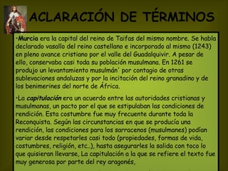 ACLARACIÓN DE TÉRMINOS   Murcia  era la capital del reino de Taifas del mismo nombre. Se habla declarado vasallo del reino castellano e incorporado al mismo (1243) en pleno avance cristiano por el valle del Guadalquivir. A pesar de ello, conservaba casi toda su población musulmana. En 1261 se produjo un levantamiento musulmán' por contagio de otras sublevaciones andaluzas y por la incitación del reino granadino y de los benimerines del norte de África.  La  capitulación   era un acuerdo entre las autoridades cristianas y musulmanas, un pacto por el que se estipulaban las condiciones de rendición. Esta costumbre fue muy frecuente durante toda la Reconquista. Según las circunstancias en que se producía una rendición, las condiciones para los sarracenos (musulmanes) podían variar desde respetarles casi todo (propiedades, formas de vida, costumbres, religión, etc..), hasta asegurarles la salida con toco lo que quisieran llevarse, La capitulación a la que se refiere el texto fue muy generosa por parte del rey aragonés, La  mezquita   es un centro religioso y de oración de los musulmanes. Cada arrabal de una ciudad solía tener una.   