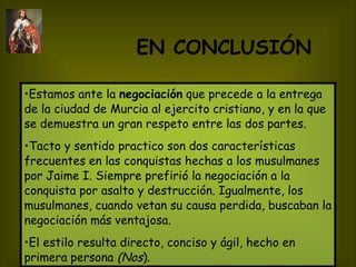 EN CONCLUSIÓN   Estamos ante la  negociación  que precede a la entrega de la ciudad de Murcia al ejercito cristiano, y en la que se demuestra un gran respeto entre las dos partes. Tacto y sentido practico son dos características frecuentes en las conquistas hechas a los musulmanes por Jaime I. Siempre prefirió la negociación a la conquista por asalto y destrucción. Igualmente, los musulmanes, cuando vetan su causa perdida, buscaban la negociación más ventajosa.  El estilo resulta directo, conciso y ágil, hecho en primera persona  (Nos ).   