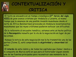 CONTEXTUALIZACIÓN Y CRITICA   El texto se encuadra en un tiempo cronológico  (2º tercio del siglo XIII)  de gran avance cristiano por Andalucía y Levante, al mismo tiempo que la amenaza de una posible invasión musulmana desde el norte de África Benimerines) provocaba en Andalucía levantamientos musulmanes que los reyes cristianos pudieron sofocar con dificultad.  En lo referente al encuadre temático, estamos ante un hecho político de la  Reconquista  resuelto por la vía de la negociación en lugar de por las armas. Aunque la noticia de esta negociación nos la ha transmitido una de las partes (Jaime I), está comprobada la  objetividad y sinceridad  del autor. El  interés  de este relato y de todos los capítulos que Jaime í dedica a la conquista de Murcia está en que para el historiador siguen siendo una de las fuentes principales para reconstruir ese momento de la Reconquista. 
