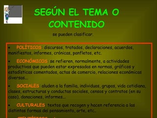 SEGÚN EL TEMA O CONTENIDO         POLÍTICOS : discursos, tratados, declaraciones, acuerdos, manifiestos, informes, crónicas, panfletos, etc.         ECONÓMICOS : se refieren, normalmente, a actividades productivas que pueden estar expresadas en normas, gráficos y estadísticas comentados, actas de comercio, relaciones económicas diversas...         SOCIALES : aluden a la familia, individuos, grupos, vida cotidiana, clases, estructuras y conductas sociales, censos y contratos (en su caso), donaciones, informes...         CULTURALES : textos que recogen y hacen referencia a las distintas formas de¡ pensamiento, arte, etc.. CIENTÍFICOS ,  etc. se pueden clasificar. 