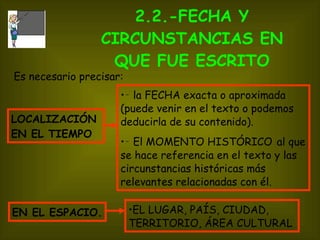 2.2.-FECHA Y CIRCUNSTANCIAS EN QUE FUE ESCRITO ‑  la FECHA exacta o aproximada (puede venir en el texto o podemos deducirla de su contenido). ‑  El MOMENTO HISTÓRICO   al que se hace referencia en el texto y las circunstancias históricas más relevantes relacionadas con él. LOCALIZACIÓN EN EL TIEMPO  Es necesario precisar: EL LUGAR, PAÍS, CIUDAD, TERRITORIO, ÁREA CULTURAL EN EL ESPACIO. 