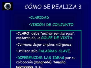 CÓMO SE REALIZA 3  CLARO : debe " entrar por los ojos ", captarse de un  GOLPE DE VISTA .  Conviene dejar amplios márgenes.  Utilizar sólo  PALABRAS CLAVE .  DIFERENCIAR LAS IDEAS  por su colocación ( sangrado ),  tamaño ,  subrayado , etc..  CLARIDAD VISIÓN DE CONJUNTO 