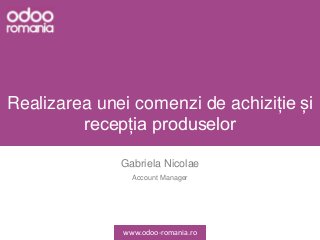 Realizarea unei comenzi de achiziție și
recepția produselor
Gabriela Nicolae
Account Manager
www.odoo-romania.ro
 