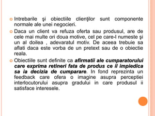  Intrebarile şi obiectiile clienţilor sunt componente
normale ale unei negocieri.
 Daca un client va refuza oferta sau produsul, are de
cele mai multe ori doua motive, cel pe care-l numeste şi
un al doilea , adevaratul motiv. De aceea trebuie sa
aflati daca este vorba de un pretext sau de o obiectie
reala.
 Obiectiile sunt definite ca afirmatii ale cumparatorului
care exprima retineri fata de produs ce il impiedica
sa ia decizia de cumparare. In fond reprezinta un
feedback care ofera o imagine asupra perceptiei
interlocutorului asupra gradului in care produsul ii
satisface interesele.
 