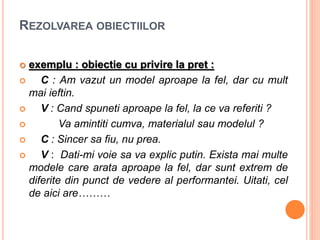 REZOLVAREA OBIECTIILOR
 exemplu : obiectie cu privire la pret :
 C : Am vazut un model aproape la fel, dar cu mult
mai ieftin.
 V : Cand spuneti aproape la fel, la ce va referiti ?
 Va amintiti cumva, materialul sau modelul ?
 C : Sincer sa fiu, nu prea.
 V : Dati-mi voie sa va explic putin. Exista mai multe
modele care arata aproape la fel, dar sunt extrem de
diferite din punct de vedere al performantei. Uitati, cel
de aici are………
 