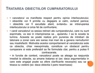 TRATAREA OBIECTIILOR CUMPARATORULUI
 • vanzatorul va manifesta respect pentru opinia interlocutorului;
• obiectiile vor fi primite cu degajare si calm, evitand panica;
• obiectiile vor fi ascultate atent, evitandu- se intreruperea
interlocutorului si orice fel de confruntare;
 • cand vanzatorul va sesiza retineri ale cumparatorului, care nu sunt
exprimate, va iesi in intampinarea sa , ajutandu- l sa le scoata la
lumina. Aceasta se poate realiza prin punerea de intrebari de
tatonare a zonei care are sanse mai mari de a genera nemultumiri
sau insatisfactii. Motivatia acestui comportament al vanzatorului este
ca obiectia, chiar neexprimata, constituie un obstacol pentru
cumparare si este preferabil sa fie formulata clar, pentru a putea fi
contracarata.
• in functie de context, vanzatorul poate sa aleaga sa raspunda
imediat la obiectie, sa amane tratarea ei (ex: daca argumentatia in
care este angajat poate sa ofere clarificarile necesare) sau sa o
treaca cu vedere (ex: daca obiectia ii pare neserioasa)
 