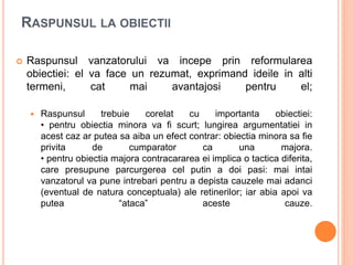 RASPUNSUL LA OBIECTII
 Raspunsul vanzatorului va incepe prin reformularea
obiectiei: el va face un rezumat, exprimand ideile in alti
termeni, cat mai avantajosi pentru el;
 Raspunsul trebuie corelat cu importanta obiectiei:
• pentru obiectia minora va fi scurt; lungirea argumentatiei in
acest caz ar putea sa aiba un efect contrar: obiectia minora sa fie
privita de cumparator ca una majora.
• pentru obiectia majora contracararea ei implica o tactica diferita,
care presupune parcurgerea cel putin a doi pasi: mai intai
vanzatorul va pune intrebari pentru a depista cauzele mai adanci
(eventual de natura conceptuala) ale retinerilor; iar abia apoi va
putea “ataca” aceste cauze.
 