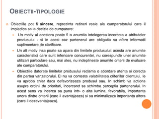 OBIECTII-TIPOLOGIE
 Obiectiile pot fi sincere, reprezinta retineri reale ale cumparatorului care il
impiedica sa ia decizia de cumparare:
 Un motiv al acestora poate fi o anumita intelegerea incorecta a atributelor
produsului - si in acest caz partenerul are obligatia sa ofere informatii
suplimentare de clarificare.
 Un alt motiv insa poate sa apara din limitele produsului: acesta are anumite
caracteristici care sunt inferioare concurentei, nu corespunde unei anumite
utilizari particulare sau, mai ales, nu indeplineste anumite criterii de evaluare
ale cumparatorului.
 Obiectiile datorate limitelor produsului reclama o abordare atenta si corecta
din partea vanzatorului. El nu va contesta valabilitatea criteriilor clientului, le
va aproba chiar daca defavorizeaza produsul sau. In schimb va actiona
asupra ordinii de prioritati, incercand sa schimbe perceptia partenerului. In
acest sens va incerca sa puna intr- o alta lumina, favorabila, importanta
unora dintre criterii (care il avantajeaza) si sa minimalizeze importanta altora
(care il dezavantajeaza).
 