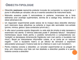 OBIECTII-TIPOLOGIE
 Obiectiile nesincere reprezinta pretexte invocate de cumparator cu scopul de a- l
pune in dificultate pe vanzator; ele au in esenta caracterul de instrument tactic.
 Motivatia acestora poate fi neincrederea in partener, incercarea de a forta
obtinerea unor avantaje suplimentare, dorinta de a castiga timp, tentativa de a
obosi adversarul etc.
 Un negociator experimentat poate sesiza de la inceput daca obiectiile clientului
sunt nesincere dupa atitudinea sa ezitanta si dupa alte semnalele non-verbale
(privire, mimica, gesturi, lipsa contactului privirii etc.).
 In alte cazuri punerea acestui diagnostic nu este atat de simpla si este necesara o
examinare mai atenta. O tehnica adecvata poate fi “pledarea falsului”. Vanzatorul
mentioneaza cauze ireale pentru o posibila nemultumire a cumparatorului (ex:
“probabil va deranjeaza dimensiunile frigiderului cam mari pentru o bucatarie mai
mica”). Bazat pe interpretarea informatilor culese, el va conta pe un raspuns
negativ (“am o bucatarie mare”) si pe efectul de stimulare a exprimarii
adevaratelor preocupari (“motorul este de la o fabrica in care n-am incredere”).
 Pentru tratarea corecta a obiectiilor, un vanzator experimentat se va pregati din
timp, prin intocmirea unor liste cat mai detaliate a obiectiilor posibile si a pentru
tratarea corecta a obiectiilor
 