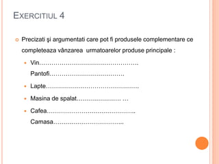 EXERCITIUL 4
 Precizati şi argumentati care pot fi produsele complementare ce
completeaza vânzarea urmatoarelor produse principale :
 Vin………………………………………….
Pantofi……………………………….
 Lapte……………………………………….
 Masina de spalat…………………. …
 Cafea……………………………………..
Camasa……………………………..
 