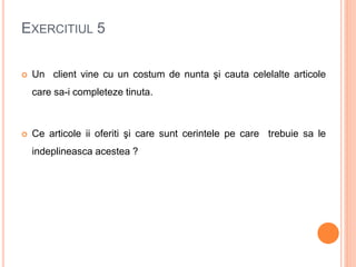 EXERCITIUL 5
 Un client vine cu un costum de nunta şi cauta celelalte articole
care sa-i completeze tinuta.
 Ce articole ii oferiti şi care sunt cerintele pe care trebuie sa le
indeplineasca acestea ?
 
