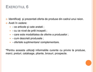EXERCITIUL 6
 Identificaţi şi prezentati oferta de produse din cadrul unui raion.
 Aveti în vedere:
 - ce articole şi cate aratati ;
 - cu ce nivel de prêt incepeti ;
 - care este modalitatea de oferire a produselor ;
 - cum descrieti produsele ;
 - ofertele suplimentare/ complementare.
*Pentru aceasta utilizaţi informatiile curente cu privire la produse,
marci, preturi, cataloage, pliante, brosuri, prospecte.
 