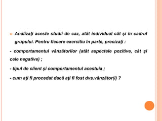  Analizaţi aceste studii de caz, atât individual cât şi în cadrul
grupului. Pentru fiecare exercitiu în parte, precizaţi :
- comportamentul vânzătorilor (atât aspectele pozitive, cât şi
cele negative) ;
- tipul de client şi comportamentul acestuia ;
- cum aţi fi procedat dacă aţi fi fost dvs.vânzător(i) ?
 