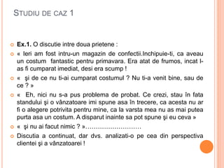 STUDIU DE CAZ 1
 Ex.1. O discutie intre doua prietene :
 « Ieri am fost intru-un magazin de confectii.Inchipuie-ti, ca aveau
un costum fantastic pentru primavara. Era atat de frumos, incat l-
as fi cumparat imediat, desi era scump !
 « şi de ce nu ti-ai cumparat costumul ? Nu ti-a venit bine, sau de
ce ? »
 « Eh, nici nu s-a pus problema de probat. Ce crezi, stau în fata
standului şi o vânzatoare imi spune asa în trecere, ca acesta nu ar
fi o alegere potrivita pentru mine, ca la varsta mea nu as mai putea
purta asa un costum. A disparut inainte sa pot spune şi eu ceva »
 « şi nu ai facut nimic ? »………………………
 Discutia a continuat, dar dvs. analizati-o pe cea din perspectiva
clientei şi a vânzatoarei !
 