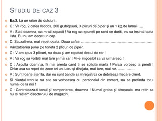 STUDIU DE CAZ 3
 Ex.3. La un raion de dulciuri :
 C : Va rog, 2 cafea Iacobs, 200 gr.dropsuri, 3 plicuri de piper şi un 1 kg.de lamaii…..
 V : Stati doamna, ca m-ati zapacit ! Va rog sa spuneti pe rand ce doriti, nu sa insirati toata
lista. Eu nu am decat un cap.
 C: Scuzati-ma, mai repet odata. Doua cafea ……………………………………………………
 Vânzatoarea pune pe toneta 2 plicuri de piper.
 C : V-am spus 3 plicuri, nu doua şi am repetat destul de rar !
 V : Va rog sa vorbiti mai tare şi mai rar ! Mi-e imposibil sa va urmaresc !
 C : Asculta doamna, fii mai arenta cand ti se solicita marfa ! Parca vorbesc la pereti !
Chiar asa sa repet de zece ori un lucru şi dirajata, mai tare, mai rar. …………..
 V : Sunt foarte atenta, dar nu sunt banda sa inregistrez ce debiteaza fiecare client.
 Si clientul trebuie sa stie sa vorbeasca cu personalul din comert, nu sa pretinda totul
numai de la noi !
 C : Controleaza-ti tonul şi comportarea, doamna ! Numai graba şi oboseala ma retin sa
nu te reclam directorului de magazin.
 