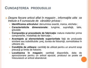 CUNOAŞTEREA PRODUSULUI
 Despre fiecare articol aflat în magazin , informaţiile utile ce
trebuie a fi cunoscute de vânzător privesc :
 Identificarea articolului :denumirea exactă, marca, eticheta ;
 Caracteristicile dimensionale: lungime, suprafaţă, talie,
greutate
 Compoziţia şi procedeele de fabricaţie :natura materiilor prime
componente, modalitaţi de fabricaţie ;
 Avantajele şi elementelede superioritate faţă de produsele
similare sau substtitubile: preţ, durata de folosinţă, comoditatea în
utilizare etc.
 Condiţiile de utilizare: cantităţi de utilizat pentru un anumit scop
precauţi şi limite de folosire;
 Localizarea în magazin: cantitaţi disponibile, data de
aprovizionare pentru un articol epuizat, produsul ce poate să
înlocuiască un articol abandonat.
 