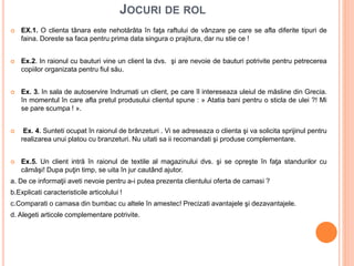 JOCURI DE ROL
 EX.1. O clienta tânara este nehotărâta în faţa raftului de vânzare pe care se afla diferite tipuri de
faina. Doreste sa faca pentru prima data singura o prajitura, dar nu stie ce !
 Ex.2. In raionul cu bauturi vine un client la dvs. şi are nevoie de bauturi potrivite pentru petrecerea
copiilor organizata pentru fiul său.
 Ex. 3. In sala de autoservire îndrumati un client, pe care îl intereseaza uleiul de măsline din Grecia.
în momentul în care afla pretul produsului clientul spune : » Atatia bani pentru o sticla de ulei ?! Mi
se pare scumpa ! ».
 Ex. 4. Sunteti ocupat în raionul de brânzeturi . Vi se adreseaza o clienta şi va solicita sprijinul pentru
realizarea unui platou cu branzeturi. Nu uitati sa ii recomandati şi produse complementare.
 Ex.5. Un client intră în raionul de textile al magazinului dvs. şi se opreşte în faţa standurilor cu
cămăşi! Dupa puţin timp, se uita în jur cautând ajutor.
a. De ce informaţii aveti nevoie pentru a-i putea prezenta clientului oferta de camasi ?
b.Explicati caracteristicile articolului !
c.Comparati o camasa din bumbac cu altele în amestec! Precizati avantajele şi dezavantajele.
d. Alegeti articole complementare potrivite.
 