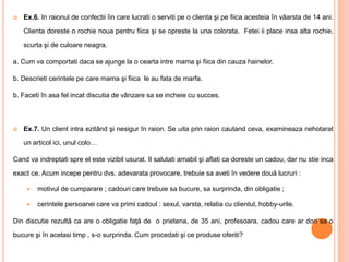  Ex.6. In raionul de confectii îin care lucrati o serviti pe o clienta şi pe fiica acesteia în vâarsta de 14 ani.
Clienta doreste o rochie noua pentru fiica şi se opreste la una colorata. Fetei ii place insa alta rochie,
scurta şi de culoare neagra.
a. Cum va comportati daca se ajunge la o cearta intre mama şi fiica din cauza hainelor.
b. Descrieti cerintele pe care mama şi fiica le au fata de marfa.
b. Faceti în asa fel incat discutia de vânzare sa se incheie cu succes.
 Ex.7. Un client intra ezitând şi nesigur în raion. Se uita prin raion cautand ceva, examineaza nehotarat
un articol ici, unul colo…
Cand va indreptati spre el este vizibil usurat. Il salutati amabil şi aflati ca doreste un cadou, dar nu stie inca
exact ce. Acum incepe pentru dvs. adevarata provocare, trebuie sa aveti în vedere două lucruri :
 motivul de cumparare ; cadouri care trebuie sa bucure, sa surprinda, din obligatie ;
 cerintele persoanei care va primi cadoul : sexul, varsta, relatia cu clientul, hobby-urile.
Din discutie rezultă ca are o obligatie faţă de o prietena, de 35 ani, profesoara, cadou care ar dori sa o
bucure şi în acelasi timp , s-o surprinda. Cum procedati şi ce produse oferiti?
 