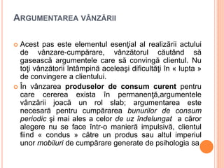 ARGUMENTAREA VÂNZĂRII
 Acest pas este elementul esenţial al realizării actului
de vânzare-cumpărare, vânzătorul căutând să
gasească argumentele care să convingă clientul. Nu
toţi vânzătorii întâmpină aceleaşi dificultăţi în « lupta »
de convingere a clientului.
 În vânzarea produselor de consum curent pentru
care cererea exista în permanenţă,argumentele
vânzării joacă un rol slab; argumentarea este
necesară pentru cumpărarea bunurilor de consum
periodic şi mai ales a celor de uz îndelungat a căror
alegere nu se face într-o manieră impulsivă, clientul
fiind « condus » către un produs sau altul imperiul
unor mobiluri de cumpărare generate de psihologia sa
 