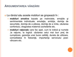ARGUMENTAREA VÂNZĂRII
 La rândul său aceste mobiluri se gropează în :
 mobiluri emotive bazate pe instinctele, emoţiile şi
sentimentele individuale: emulaţia, ambiţia, dorinţa de
securitate, dorinţa de a plăcea, dorinţa de a imita, căutarea
confortului, dragostea maternă cochetările etc.
 mobiluri raţionale care fac apel, cum le indică şi numele
,la raţiune, la logică: căutarea celui mai bun preţ de
cumpărare, garanţia unei bune calităţi, durata de utilizare,
comoditatea în folosinţă, importanţa serviciului post-
vânzare etc.
 
