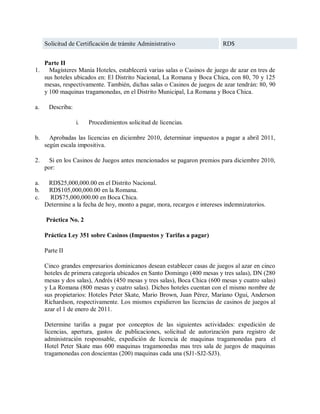 Solicitud de Certificación de trámite Administrativo                  RD$


     Parte II
1.     Magísteres Manía Hoteles, establecerá varias salas o Casinos de juego de azar en tres de
     sus hoteles ubicados en: El Distrito Nacional, La Romana y Boca Chica, con 80, 70 y 125
     mesas, respectivamente. También, dichas salas o Casinos de juegos de azar tendrán: 80, 90
     y 100 maquinas tragamonedas, en el Distrito Municipal, La Romana y Boca Chica.

a.    Describa:

                  i.   Procedimientos solicitud de licencias.

b.     Aprobadas las licencias en diciembre 2010, determinar impuestos a pagar a abril 2011,
     según escala impositiva.

2.     Si en los Casinos de Juegos antes mencionados se pagaron premios para diciembre 2010,
     por:

a.    RD$25,000,000.00 en el Distrito Nacional.
b.    RD$105,000,000.00 en la Romana.
c.     RD$75,000,000.00 en Boca Chica.
     Determine a la fecha de hoy, monto a pagar, mora, recargos e intereses indemnizatorios.

     Práctica No. 2

     Práctica Ley 351 sobre Casinos (Impuestos y Tarifas a pagar)

     Parte II

     Cinco grandes empresarios dominicanos desean establecer casas de juegos al azar en cinco
     hoteles de primera categoría ubicados en Santo Domingo (400 mesas y tres salas), DN (280
     mesas y dos salas), Andrés (450 mesas y tres salas), Boca Chica (600 mesas y cuatro salas)
     y La Romana (800 mesas y cuatro salas). Dichos hoteles cuentan con el mismo nombre de
     sus propietarios: Hoteles Peter Skate, Mario Brown, Juan Pérez, Mariano Ogui, Anderson
     Richardson, respectivamente. Los mismos expidieron las licencias de casinos de juegos al
     azar el 1 de enero de 2011.

     Determine tarifas a pagar por conceptos de las siguientes actividades: expedición de
     licencias, apertura, gastos de publicaciones, solicitud de autorización para registro de
     administración responsable, expedición de licencia de maquinas tragamonedas para el
     Hotel Peter Skate mas 600 maquinas tragamonedas mas tres sala de juegos de maquinas
     tragamonedas con doscientas (200) maquinas cada una (SJ1-SJ2-SJ3).
 