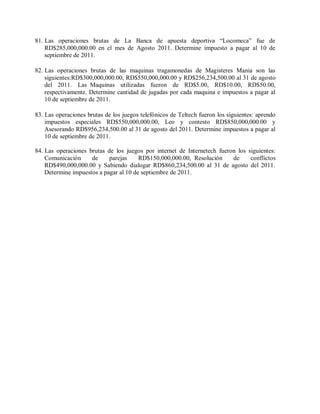 81. Las operaciones brutas de La Banca de apuesta deportiva “Locomeca” fue de
    RD$285,000,000.00 en el mes de Agosto 2011. Determine impuesto a pagar al 10 de
    septiembre de 2011.

82. Las operaciones brutas de las maquinas tragamonedas de Magisteres Mania son las
    siguientes:RD$300,000,000.00, RD$550,000,000.00 y RD$256,234,500.00 al 31 de agosto
    del 2011. Las Maquinas utilizadas fueron de RD$5.00, RD$10.00, RD$50.00,
    respectivamente. Determine cantidad de jugadas por cada maquina e impuestos a pagar al
    10 de septiembre de 2011.

83. Las operaciones brutas de los juegos telefónicos de Teltech fueron los siguientes: aprendo
    impuestos especiales RD$550,000,000.00, Leo y contesto RD$850,000,000.00 y
    Asesorando RD$956,234,500.00 al 31 de agosto del 2011. Determine impuestos a pagar al
    10 de septiembre de 2011.

84. Las operaciones brutas de los juegos por internet de Internetech fueron los siguientes:
    Comunicación     de     parejas     RD$150,000,000.00, Resolución     de     conflictos
    RD$490,000,000.00 y Sabiendo dialogar RD$860,234,500.00 al 31 de agosto del 2011.
    Determine impuestos a pagar al 10 de septiembre de 2011.
 