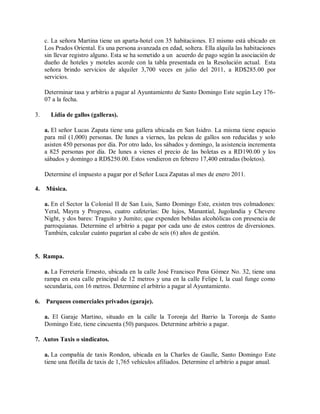 c. La señora Martina tiene un aparta-hotel con 35 habitaciones. El mismo está ubicado en
     Los Prados Oriental. Es una persona avanzada en edad, soltera. Ella alquila las habitaciones
     sin llevar registro alguno. Esta se ha sometido a un acuerdo de pago según la asociación de
     dueño de hoteles y moteles acorde con la tabla presentada en la Resolución actual. Esta
     señora brindo servicios de alquiler 3,700 veces en julio del 2011, a RD$285.00 por
     servicios.

     Determinar tasa y arbitrio a pagar al Ayuntamiento de Santo Domingo Este según Ley 176-
     07 a la fecha.

3.     Lidia de gallos (galleras).

     a. El señor Lucas Zapata tiene una gallera ubicada en San Isidro. La misma tiene espacio
     para mil (1,000) personas. De lunes a viernes, las peleas de gallos son reducidas y solo
     asisten 450 personas por día. Por otro lado, los sábados y domingo, la asistencia incrementa
     a 825 personas por día. De lunes a vienes el precio de las boletas es a RD190.00 y los
     sábados y domingo a RD$250.00. Estos vendieron en febrero 17,400 entradas (boletos).

     Determine el impuesto a pagar por el Señor Luca Zapatas al mes de enero 2011.

4.   Música.

     a. En el Sector la Colonial II de San Luis, Santo Domingo Este, existen tres colmadones:
     Yeral, Mayra y Progreso, cuatro cafeterías: De lujos, Manantial, Jugolandia y Chevere
     Night, y dos bares: Traguito y Jumito; que expenden bebidas alcohólicas con presencia de
     parroquianas. Determine el arbitrio a pagar por cada uno de estos centros de diversiones.
     También, calcular cuánto pagarían al cabo de seis (6) años de gestión.


5. Rampa.

     a. La Ferretería Ernesto, ubicada en la calle José Francisco Pena Gómez No. 32, tiene una
     rampa en esta calle principal de 12 metros y una en la calle Felipe I, la cual funge como
     secundaria, con 16 metros. Determine el arbitrio a pagar al Ayuntamiento.

6.   Parqueos comerciales privados (garaje).

     a. El Garaje Martino, situado en la calle la Toronja del Barrio la Toronja de Santo
     Domingo Este, tiene cincuenta (50) parqueos. Determine arbitrio a pagar.

7. Autos Taxis o sindicatos.

     a. La compañía de taxis Rondon, ubicada en la Charles de Gaulle, Santo Domingo Este
     tiene una flotilla de taxis de 1,765 vehículos afiliados. Determine el arbitrio a pagar anual.
 