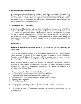 8. Estación de gas licuado de petróleo.

     a. La envasadora de gas licuado de petróleo Francis Gas, está situada en la calle José
     Francisco Pena Gómez No. 13 del Sector La Colonial I. Necesita autorización para inicial
     sus operaciones. La misma, tiene una capacidad de almacenamiento de 31,000 galones.
     Determinar la tasa de autorización por instalación, y la compensación para prevención del
     medio ambiente y derecho de uso de acera.

9.   Drenajes pluviales y cars wash.

     a. Don Gregorio Martínez ha creado una Estación Gasolinera, con su respectivo Car Wash
     en la Carretera Mella No. 24, Santo Domingo Este. La misma, fue construida en enero de
     2011 e inicio sus operaciones el 1ero. Febrero con una venta de 12,000 galones de gasolina
     por día, excepto los fines de semana, cuya venta era de 18,000 por días. Por otro lado, el
     Car Wash tiene cuarenta (40) lavaderos. Determine derecho de instalación de la Estación
     Gasolinera, y el Car Wash y el arbitrio a pagar por las operaciones generadas al 31 de
     agosto 2011.

     Práctica No. 2

     Realizar las siguientes prácticas II sobre la Ley 176-07 del Distrito Nacional y los
     Municipios.

     Todas las prácticas serán basadas en las Resoluciones u ordenanzas del Ayuntamiento de
     Santo Domingo Este, como el más grande y pujante de todos los demás Municipios.
     También, porque la fijación de las tasas y arbitrios pueden variar en mayor o menor
     porcentaje o precios en los diferentes Municipios. Detalles a continuación:

1. Grupo Ramírez, Pérez & Asociados, realizan en República Dominicana diferentes
   proyectos de construcciones, remodelaciones y anexos. Los mismos, necesitan de ustedes
   como Asesores Impositivos, las siguientes informaciones para realizar dos proyectos en la
   provincia Santo Domingo Este:

a.    Requisitos sobre la solicitud de Certificado de uso de suelo.
b.    Requisitos para presentar anteproyectos y proyectos definitivos.
c.    Requisitos para Certificados de permiso para demolición.
d.    Requisitos para Certificación de rampas de acceso a las edificaciones.
e.    Requisitos para resellados.
f.     Penalidades y multas.

2.    Los proyectos a ejecutar por el Grupo Ramírez, Pérez & Asociados, consisten en:

a.    25 edificios de cinco (5) apartamentos (niveles). De 240 metros cuadrados y seis (5)
     pozos filtrantes.
 