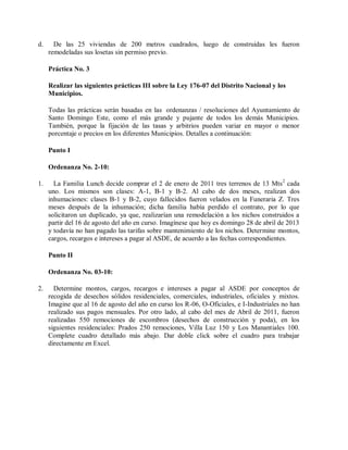 d.     De las 25 viviendas de 200 metros cuadrados, luego de construidas les fueron
     remodeladas sus losetas sin permiso previo.

     Práctica No. 3

     Realizar las siguientes prácticas III sobre la Ley 176-07 del Distrito Nacional y los
     Municipios.

     Todas las prácticas serán basadas en las ordenanzas / resoluciones del Ayuntamiento de
     Santo Domingo Este, como el más grande y pujante de todos los demás Municipios.
     También, porque la fijación de las tasas y arbitrios pueden variar en mayor o menor
     porcentaje o precios en los diferentes Municipios. Detalles a continuación:

     Punto I

     Ordenanza No. 2-10:

1.     La Familia Lunch decide comprar el 2 de enero de 2011 tres terrenos de 13 Mts 2 cada
     uno. Los mismos son clases: A-1, B-1 y B-2. Al cabo de dos meses, realizan dos
     inhumaciones: clases B-1 y B-2, cuyo fallecidos fueron velados en la Funeraria Z. Tres
     meses después de la inhumación; dicha familia había perdido el contrato, por lo que
     solicitaron un duplicado, ya que, realizarían una remodelación a los nichos construidos a
     partir del 16 de agosto del año en curso. Imagínese que hoy es domingo 28 de abril de 2013
     y todavía no han pagado las tarifas sobre mantenimiento de los nichos. Determine montos,
     cargos, recargos e intereses a pagar al ASDE, de acuerdo a las fechas correspondientes.

     Punto II

     Ordenanza No. 03-10:

2.     Determine montos, cargos, recargos e intereses a pagar al ASDE por conceptos de
     recogida de desechos sólidos residenciales, comerciales, industriales, oficiales y mixtos.
     Imagine que al 16 de agosto del año en curso los R-06, O-Oficiales, e I-Industriales no han
     realizado sus pagos mensuales. Por otro lado, al cabo del mes de Abril de 2011, fueron
     realizadas 550 remociones de escombros (desechos de construcción y poda), en los
     siguientes residenciales: Prados 250 remociones, Villa Luz 150 y Los Manantiales 100.
     Complete cuadro detallado más abajo. Dar doble click sobre el cuadro para trabajar
     directamente en Excel.
 