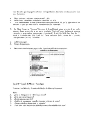 tiene dos años que no paga los arbitrios correspondientes. Las vallas son de dos caras cada
     una. Determine:

a.     Mora, recargos e intereses a pagar (arts.85 y 86).
b.     Infracciones y sanciones municipales cometidas (art. 87).
c.      Y de ser recurrentes en estas y otras violaciones (artículos 90, 91, y 92), ¿Qué indican los
     artículos 88 y 89 que debe hacer la administración del Municipio?

5.     La Plaza Comercial “Eventos” hizo uso de la publicidad aérea, a través de un globo
     gigante, dando promoción a un nuevo producto “Pasticini” pasta italiana de primera
     categoría, en su grandiosa inauguración celebrada el 9 de abril de 2011. Esta duro dos (2)
     horas y 5 minutos (art. 81) en el aire. Estos realizaron dicho evento sin el permiso
     correspondiente (art. 84). Determine:

a.    Arbitrios a pagar.
b.    Cargos de penalidad.

6.    Determine arbitrio/tasas a pagar de las siguientes publicidades exteriores.




     Ley 241 Vehiculo de Motor y Remolque

     Prácticas Ley 241 sobre Tránsitos Vehículos de Motor y Remolque.

     Parte I
1.    ¿Qué es el impuesto de vehículo de motor?
2.    ¿Qué grava este impuesto?
3.    ¿Existe alguna exención?
4.    ¿Cuál es la tasa a pagar para el registro del vehículo de motor?
5.    ¿Cómo, cuándo y dónde pagar el impuesto?
6.    ¿Qué hacer para registrar un vehículo de motor introducido en el país?
 