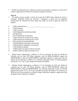 7.    Detalle las transacciones de vehículos de motor más frecuentes, requisitos y costos de los
     mismos, según guía de la Dirección General de Impuestos Internos.

     Parte II
1.     Ver tarifas, precios actuales a través de la guía de la DGII sobre vehículo de motor o
     remolque. Determine tarifas por servicios e impuestos a cobrar por las siguientes
     transacciones de vehículos de motor (haga este cuadro en Excel al igual que todos los
     demás):

       3,500 Certificaciones x_____________=______________________.
       23,000 Traspaso
       1,200 Corrección
       2,180 Duplicado de matricula perdida
       345 Oposición
       245 Levantamiento de oposición
       1,200 Cesación de exoneración por orden
       1,800 Cesación de exoneración ley 168-67
       200 Cesación de intransferibilidad
       12,400 Perdida de chapa/placa automóviles
       2,500 Perdida de chapa/placa motocicletas
       7,500 Perdida de marbete
       13,000 Cambio de chapa de oficial a privado.
       24,000 Cambio de chapa de privado a taxi.

2.     Otoniel Suazo Importadores, recibieron el 20 de noviembre de 2010 una flotilla de
     vehículos por un valor CIF Bruto siguiente: costo de RD$1,850,000.00; seguro por
     RD$350,000.00 y flete por RD$750,000.00. Determinar impuesto a pagar para fines de
     registro de los vehículos y marbetes. Los vehículos ingresados al país vía Aduana pagaran
     una tasa de 17% Y un 1% por concepto de emisión de marbete.

3.     Martínez Peralta Importadores, recibieron el 2 de diciembre de 2010 una flotilla de
     vehículos por un valor CIF Bruto siguiente: costo de RD$2,500,000.00; seguro por
     RD$550,000.00 y flete por RD$850,000.00. Los vehículos ingresados al país vía Aduana
     pagaran una tasa de 17% Y un 1% por concepto de emisión de marbete. Los mismos, a la
     fecha de hoy no han realizado su respectivo pago. Determinar impuesto a pagar para fines
     de registro de los vehículos y marbetes.
 