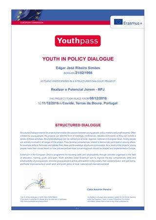 EUROPEAN COMMISSION
- 1 -
YOUTH IN POLICY DIALOGUE
Edgar José Ribeiro Simões
BORN ON 21/02/1998
ACTIVELY PARTICIPATED IN A STRUCTURED DIALOGUE PROJECT
Realizar o Potencial Jovem - RPJ.
THE PROJECT TOOK PLACE FROM 08/12/2016
TO 11/12/2016 IN Covide, Terras de Bouro, Portugal.
STRUCTURED DIALOGUE
Structured Dialogue stands for projects that enable discussions between young people, policy-makers and youth experts. Often
initiated by young people, the projects can take the form of meetings, conferences, debates and events, or they can include a
series of these activities. Structured Dialogue can be carried out at local, regional, national or European level. Young people
are actively involved in all stages of the project. They develop competences, related to democratic participation among others,
for example skills to formulate and debate their ideas and knowledge about policy processes. As a result of the projects, young
people make their voices heard on how policies and services concerning youth should be shaped and implemented in Europe.
Erasmus+ is the European Union’s programme for boosting skills and employability through activities organised in the field
of education, training, youth, and sport. Youth activities under Erasmus+ aim to improve the key competences, skills and
employability of young people, promote young people's active participation in the society, their social inclusion and well-being,
and foster improvements in youth work and youth policy at local, national and international level.
Cátia Amorim Pereira
The ID of this certificate is H2WD-38J6-RRRA-8MD2.
If you want to verify the ID, please go to the web site of Youthpass:
http://www.youthpass.eu/qualitycontrol/
Youthpass is a Europe-wide validation system for non-formal learning
within the Erasmus+: Youth in Action Programme. For further
information, please have a look at http://www.youthpass.eu.
 