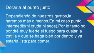 Dorarla al punto justo 
Dependiendo de nuestros gustos,la 
haremos más o menos.En mi caso punto 
intermedio(ni cruda ni seca).Por lo tanto no 
pondré muy fuerte el fuego para cuajar la 
tortilla y que se haga bien por dentro.y ya 
estaría lista para comer. 
