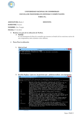 Página PAGE 2
UNIVERSIDAD NACIONAL DE CHIMBORAZO
ESCUELA DE INGENIERIA EN SISTEMAS Y COMPUTACIÓN
TAREA No.
ASIGNATURA: Redes I DOCENTE:
SEMESTRE: Tercero
NOMBRE: Alex Yungán
FECHA: 07/10/2014
 Realizar una guía de la utilización de NetStat.
 Netstat
Es una herramienta de línea de comandos que muestra un listado de las conexiones activas de
una computadora, tanto entrantes como salientes.
 Pasos Para la utilización
1. Abrir la Cmd
2. Escribir NetStat ? para ver las pociones que podemos realizar con el programa
 