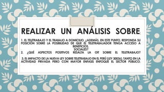 REALIZAR UN ANÁLISIS SOBRE; 
1. EL TELETRABAJO Y EL TRABAJO A DOMICILIO. ¿ADEMÁS, EN ESTE PUNTO, RESPONDA SU 
POSICIÓN SOBRE LA POSIBILIDAD DE QUE EL TELETRABAJADOR TENGA ACCESO A 
BENEFICIOS. 
SOCIALES? 
2. ¿QUÉ ASPECTOS POSITIVOS RESALTA LA OIT SOBRE EL TELETRABAJO? 
3. EL IMPACTODE LA NUEVALEY SOBRE TELETRABAJOEN EL PERÚ (LEY 30036), TANTOEN LA 
ACTIVIDAD PRIVADA PERO CON MAYOR ENFASIS ENFOQUE EL SECTOR PÚBLICO. 
 