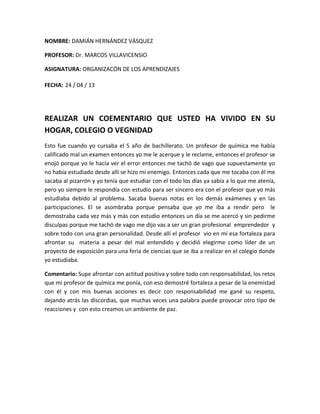 NOMBRE: DAMIÁN HERNÁNDEZ VÁSQUEZ
PROFESOR: Dr. MARCOS VILLAVICENSIO
ASIGNATURA: ORGANIZACÓN DE LOS APRENDIZAJES
FECHA: 24 / 04 / 13
REALIZAR UN COEMENTARIO QUE USTED HA VIVIDO EN SU
HOGAR, COLEGIO O VEGNIDAD
Esto fue cuando yo cursaba el 5 año de bachillerato. Un profesor de química me había
calificado mal un examen entonces yo me le acerque y le reclame, entonces el profesor se
enojó porque yo le hacía ver el error entonces me tachó de vago que supuestamente yo
no había estudiado desde allí se hizo mi enemigo. Entonces cada que me tocaba con él me
sacaba al pizarrón y yo tenía que estudiar con el todo los días ya sabía a lo que me atenía,
pero yo siempre le respondía con estudio para ser sincero era con el profesor que yo más
estudiaba debido al problema. Sacaba buenas notas en los demás exámenes y en las
participaciones. El se asombraba porque pensaba que yo me iba a rendir pero le
demostraba cada vez más y más con estudio entonces un día se me acercó y sin pedirme
disculpas porque me tachó de vago me dijo vas a ser un gran profesional emprendedor y
sobre todo con una gran personalidad. Desde allí el profesor vio en mí esa fortaleza para
afrontar su materia a pesar del mal entendido y decidió elegirme como líder de un
proyecto de exposición para una feria de ciencias que se iba a realizar en el colegio donde
yo estudiaba.
Comentario: Supe afrontar con actitud positiva y sobre todo con responsabilidad, los retos
que mi profesor de química me ponía, con eso demostré fortaleza a pesar de la enemistad
con él y con mis buenas acciones es decir con responsabilidad me gané su respeto,
dejando atrás las discordias, que muchas veces una palabra puede provocar otro tipo de
reacciones y con esto creamos un ambiente de paz.
 