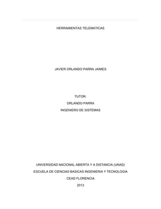 HERRAMIENTAS TELEMATICAS 
JAVIER ORLANDO PARRA JAIMES 
TUTOR: 
ORLANDO PARRA 
INGENIERO DE SISTEMAS 
UNIVERSIDAD NACIONAL ABIERTA Y A DISTANCIA (UNAD) 
ESCUELA DE CIENCIAS BASICAS INGENIERIA Y TECNOLOGIA 
CEAD FLORENCIA 
2013  