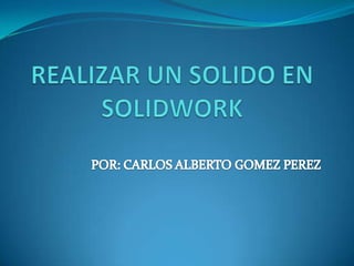 REALIZAR UN SOLIDO EN SOLIDWORK POR: CARLOS ALBERTO GOMEZ PEREZ 