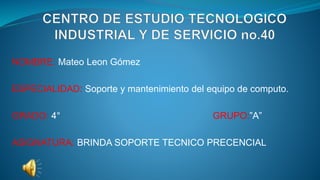 NOMBRE: Mateo Leon Gómez
ESPECIALIDAD: Soporte y mantenimiento del equipo de computo.
GRADO: 4° GRUPO:”A”
ASIGNATURA: BRINDA SOPORTE TECNICO PRECENCIAL
 