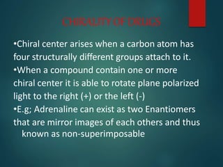 CHIRALITYOFDRUGS
•Chiral center arises when a carbon atom has
four structurally different groups attach to it.
•When a compound contain one or more
chiral center it is able to rotate plane polarized
light to the right (+) or the left (-)
•E.g; Adrenaline can exist as two Enantiomers
that are mirror images of each others and thus
known as non-superimposable
 