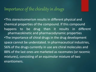 Importance of the chirality in drugs
•This stereoisomerism results in different physical and
chemical properties of the compound. If this compound
happens to be drug then it results in different
pharmacokinetic and pharmacodynamic properties
•The importance of chiral drugs in the drug development
space cannot be understated. In pharmaceutical industries,
56% of the drugs currently in use are chiral molecules and
88% of the last ones are marketed as racemates (or racemic
mixtures), consisting of an equimolar mixture of two
enantiomers.
 