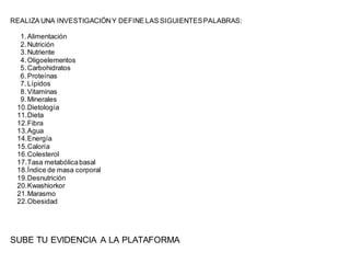 REALIZA UNA INVESTIGACIÓNY DEFINE LAS SIGUIENTESPALABRAS:
1.Alimentación
2.Nutrición
3.Nutriente
4.Oligoelementos
5.Carbohidratos
6.Proteínas
7.Lípidos
8.Vitaminas
9.Minerales
10.Dietología
11.Dieta
12.Fibra
13.Agua
14.Energía
15.Caloría
16.Colesterol
17.Tasa metabólicabasal
18.Índice de masa corporal
19.Desnutrición
20.Kwashiorkor
21.Marasmo
22.Obesidad
SUBE TU EVIDENCIA A LA PLATAFORMA
 