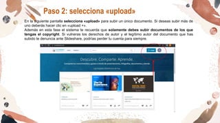 Paso 2: selecciona «upload»
En la siguiente pantalla selecciona «upload» para subir un único documento. Si deseas subir más de
uno deberás hacer clic en «upload +».
Además en esta fase el sistema te recuerda que solamente debes subir documentos de los que
tengas el copyright. Si vulneras los derechos de autor y el legítimo autor del documento que has
subido te denuncia ante Slideshare, podrías perder tu cuenta para siempre.
 