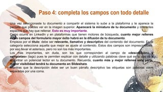 Una vez seleccionaste tu documento a compartir el sistema lo sube a la plataforma y te aparece la
pantalla que puedes ver en la imagen superior. Aparecerá la miniatura de tu documento y diferentes
espacios que hay que rellenar. Esto es muy importante.
Como ocurre en LinkedIn y en plataformas que tienen motores de búsqueda, cuanto mejor rellenes
estos campos del formulario mayor éxito habrá en la difusión de tu documento.
Empieza por el título: debe ser relevante, llamativo y descriptivo del contenido del documento. En la
categoría selecciona aquella que mejor se ajuste al contenido. Estos dos campos son imprescindibles,
por eso llevar el asterisco, pero no son los más importantes.
Los más importantes, sin duda, son los que corresponden al campo de «descripción» y
«etiquetas» (tags) pues te permiten explicar con detalle y utilizando palabras clave qué es lo que va a
encontrar un potencial lector en tu documento. Recuerda, cuanto más y mejor rellenes esta parte,
mayor visibilidad tendrá tu documento en Slideshare.
Mientras que la descripción debe ser un buen párrafo descriptivo las etiquetas son palabras clave
separadas por una coma.
Paso 4: completa los campos con todo detalle
 