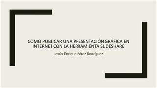COMO	PUBLICAR	UNA	PRESENTACIÓN	GRÁFICA	EN	
INTERNET	CON	LA	HERRAMIENTA	SLIDESHARE
Jesús Enrique Pérez Rodríguez
 