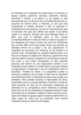 El	
   Liderazgo	
   es	
   la	
   capacidad	
   de	
   poder	
  tomar	
   la	
   iniciativa	
   en	
  
alguna	
   cuestión,	
   gestionar,	
   convocar,	
   promover,	
   motivar,	
  
incentivar	
   y	
   evaluar	
   a	
   un	
   grupo	
   o	
   a	
   un	
   equipo,	
   lo	
   que	
  
formalmente	
   sería	
   el	
   ejercicio	
   de	
   la	
   actividad	
   ejecutiva	
   de	
   un	
  
proyecto	
   de	
   manera	
   eficaz	
   y	
   eficiente,	
   ya	
   sea	
   que	
   este	
  
corresponda	
   al	
   ámbito	
   personal	
   o	
   bien	
   al	
   gerencial	
   o	
  
institucional	
   de	
   una	
   empresa,	
   por	
   eso	
   la	
   importancia	
   por	
   que	
  
es	
   necesario	
   ese	
   guía	
   que	
   además	
   de	
   ayudar	
   a	
   los	
   demás	
  
ayude	
   a	
   su	
   empresa.	
   Siempre	
   que	
   haya	
   liderazgo	
   habrá	
   un	
  
líder,	
   que	
   será	
   el	
   individuo	
   sobre	
   el	
   cual	
   recaerá	
  
la	
  responsabilidad	
  de	
  la	
  tarea	
  de	
  influir	
  y	
  motivar	
  al	
  grupo	
  o	
  a	
  
los	
   seguidores	
   del	
   mismo.	
   Si	
   bien	
   son	
   varias	
   las	
   condiciones	
  
que	
   un	
   líder	
   debe	
   reunir	
   para	
   poder	
   ocupar	
   esa	
   posición	
   de	
  
privilegio	
   dentro	
   de	
   u	
   grupo	
   o	
   de	
   una	
   organización,	
   la	
  
capacidad	
   de	
   persuasión,	
   de	
   influencia	
   en	
   los	
   demás	
   y	
   su	
  
carisma	
   serán	
   consideradas	
   las	
   variables	
   determinantes	
   a	
   la	
  
hora	
   de	
   conseguir	
   el	
   objetivo	
   de	
   influencia.	
   Igualmente	
   estas	
  
personas	
  deben	
  articular	
  y	
  despertar	
  el	
  entusiasmo	
  en	
  pos	
  de	
  
una	
   visión	
   y	
   una	
   misión	
   compartidas,	
   es	
   decir	
   aquellas	
  
personas	
   que	
   dentro	
   de	
   una	
   organización	
   motivan	
   a	
   sus	
  
compañeros	
   para	
   realizar	
   su	
   trabajo	
   diario,	
   para	
   que	
   mañana	
  
la	
   organización	
   se	
   desarrolle	
   y	
   sea	
   tan	
   competitiva	
   como	
   lo	
  
deseamos.	
   También	
   Se	
   deben	
   a	
   la	
   vanguardia	
   cuando	
   es	
  
necesario,	
   cualquiera	
   sea	
   su	
   cargo.	
   El	
   líder	
   está	
   en	
   constante	
  
crecimiento	
  personal,	
  e	
  informado	
  de	
  todo	
  lo	
  que	
  sucede	
  a	
  su	
  
alrededor.	
   Ellos	
   también	
   Orientan	
   el	
   desempeño	
   de	
   otros,	
  
haciéndoles	
  asumir	
  su	
  responsabilidad,	
  el	
  trato	
  de	
  un	
  líder	
  en	
  
todo	
   momento	
   no	
   deja	
   de	
   ser	
   horizontal,	
   respetando	
   las	
  
opiniones	
   de	
   sus	
   compañeros,	
   Guían	
   mediante	
   el	
   ejemplo,	
  
quizá	
  esto	
  sea	
  lo	
  mas	
  importante,	
  el	
  ejemplo	
  positivo	
  te	
  hace	
  
merecedor	
  de	
  un	
  verdadero	
  	
  respeto.	
  El	
  líder	
  es	
  sencillo,	
  veraz,	
  
capaz	
  de	
  trabajar	
  en	
  grupo,	
  capaz	
  de	
  expresar	
  libremente	
  sus	
  
ideas,	
   capaz	
   de	
   luchar	
   por	
   sus	
   principios,	
   tiene	
   buenas	
  
relaciones	
  humanas,	
  piensa	
  con	
  estrategia.
 