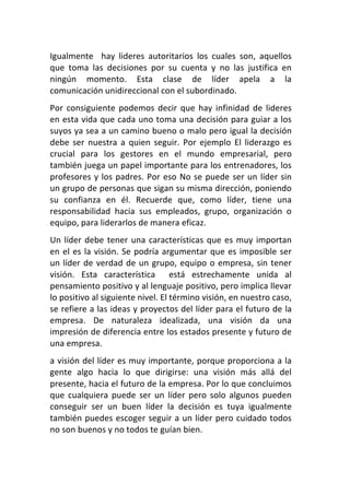 Igualmente	
   	
   hay	
   lideres	
   autoritarios	
   los	
   cuales	
   son,	
   aquellos	
  
que	
   toma	
   las	
   decisiones	
   por	
   su	
   cuenta	
   y	
   no	
   las	
   justifica	
   en	
  
ningún	
   momento.	
   Esta	
   clase	
   de	
   líder	
   apela	
   a	
   la	
  
comunicación	
  unidireccional	
  con	
  el	
  subordinado.	
  
Por	
   consiguiente	
   podemos	
   decir	
   que	
   hay	
   infinidad	
   de	
   lideres	
  
en	
  esta	
  vida	
  que	
  cada	
  uno	
  toma	
  una	
  decisión	
  para	
  guiar	
  a	
  los	
  
suyos	
  ya	
  sea	
  a	
  un	
  camino	
  bueno	
  o	
  malo	
  pero	
  igual	
  la	
  decisión	
  
debe	
   ser	
   nuestra	
   a	
   quien	
   seguir.	
   Por	
   ejemplo	
   El	
   liderazgo	
   es	
  
crucial	
   para	
   los	
   gestores	
   en	
   el	
   mundo	
   empresarial,	
   pero	
  
también	
  juega	
  un	
  papel	
  importante	
  para	
  los	
  entrenadores,	
  los	
  
profesores	
   y	
   los	
   padres.	
   Por	
   eso	
   No	
   se	
   puede	
   ser	
   un	
   líder	
   sin	
  
un	
   grupo	
   de	
   personas	
   que	
   sigan	
   su	
   misma	
   dirección,	
   poniendo	
  
su	
   confianza	
   en	
   él.	
   Recuerde	
   que,	
   como	
   líder,	
   tiene	
   una	
  
responsabilidad	
   hacia	
   sus	
   empleados,	
   grupo,	
   organización	
   o	
  
equipo,	
  para	
  liderarlos	
  de	
  manera	
  eficaz.	
  
Un	
   líder	
   debe	
   tener	
   una	
   características	
   que	
   es	
   muy	
   importan	
  
en	
   el	
   es	
   la	
   visión.	
   Se	
   podría	
   argumentar	
   que	
   es	
   imposible	
   ser	
  
un	
   líder	
   de	
   verdad	
   de	
   un	
   grupo,	
   equipo	
   o	
   empresa,	
   sin	
   tener	
  
visión.	
   Esta	
   característica	
   	
   está	
   estrechamente	
   unida	
   al	
  
pensamiento	
  positivo	
  y	
  al	
  lenguaje	
  positivo,	
  pero	
  implica	
  llevar	
  
lo	
  positivo	
  al	
  siguiente	
  nivel.	
  El	
  término	
  visión,	
  en	
  nuestro	
  caso,	
  
se	
  refiere	
  a	
  las	
  ideas	
  y	
  proyectos	
  del	
  líder	
  para	
  el	
  futuro	
  de	
  la	
  
empresa.	
   De	
   naturaleza	
   idealizada,	
   una	
   visión	
   da	
   una	
  
impresión	
   de	
   diferencia	
   entre	
   los	
   estados	
   presente	
   y	
   futuro	
   de	
  
una	
  empresa.	
  
a	
  visión	
  del	
  líder	
  es	
  muy	
  importante,	
  porque	
  proporciona	
  a	
  la	
  
gente	
   algo	
   hacia	
   lo	
   que	
   dirigirse:	
   una	
   visión	
   más	
   allá	
   del	
  
presente,	
   hacia	
   el	
   futuro	
   de	
   la	
   empresa.	
   Por	
   lo	
   que	
   concluimos	
  
que	
   cualquiera	
   puede	
   ser	
   un	
   líder	
   pero	
   solo	
   algunos	
   pueden	
  
conseguir	
   ser	
   un	
   buen	
   líder	
   la	
   decisión	
   es	
   tuya	
   igualmente	
  
también	
  puedes	
  escoger	
  seguir	
  a	
  un	
  líder	
  pero	
  cuidado	
  todos	
  
no	
  son	
  buenos	
  y	
  no	
  todos	
  te	
  guían	
  bien.	
  
 
