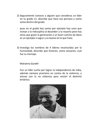 2) Seguramente	
   conoces	
   a	
   alguien	
   que	
   consideras	
   un	
   líder	
  
            en	
   tu	
   grado	
   11,	
   describe	
   que	
   hace	
   esa	
   persona	
   y	
   como	
  
            actúa	
  dentro	
  del	
  grado.	
  
       	
  
       -­‐ pues	
   en	
   el	
   grado	
   hay	
   varios	
   por	
   ejemplo	
   hay	
   unos	
   que	
  
            incitan	
   a	
   la	
   indisciplina	
   al	
   desorden	
   a	
   la	
   recocha	
   pero	
   hay	
  
            otros	
   que	
   guían	
   la	
   generación	
   a	
   un	
   buen	
   camino	
   da	
   ideas	
  
            es	
  un	
  ejemplo	
  a	
  seguir	
  y	
  es	
  bueno	
  en	
  lo	
  que	
  hace.	
  
            	
  
            	
  
       3) Investiga	
   los	
   nombres	
   de	
   4	
   lideres	
   reconocidos	
   por	
   la	
  
            humanidad,	
   describe	
   que	
   hicieron,	
   como	
   actuaron,	
   cual	
  
            fue	
  su	
  mensaje.	
  
	
  
	
  
           Mahatma	
  Gandhi	
  
           	
  
           Fue	
  un	
  líder	
  Lucho	
  por	
  lograr	
  la	
  independencia	
  de	
  india,	
  
           además	
   siempre	
   proclamo	
   en	
   contra	
   de	
   la	
   violencia,	
   y	
  
           estuvo	
   con	
   la	
   no	
   violencia	
   para	
   resistir	
   el	
   dominio	
  
           británico.	
  	
  
           	
  




                                                                                        	
  
	
  
 